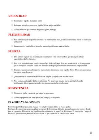 VELOCIDAD
       Caminamos rápido, ahora más lento.

       Imitamos animales que corren rápido (liebre, galgo, caballo)

       Ahora animales que caminan despacito (garza, tortuga)

FLEXIBILIDAD
       Nos sentamos con las piernas abiertas y el bastón entre ellas, a ver si se animan a masar el suelo con
       el bastón?

       Levantamos el bastón bien, bien alto como si quisiéramos tocar el techo.

FUERZA
       Dos adultos sujetan una escalera por los extremos y los niños tendrán que pasar por debajo
       agarrándose de los barrotes.

       Esta es la historia de una zanahoria (profesor disfrazado)que debe ser arrancada de la tierra por que
       ya es tiempo de cosecha. Todos los animales de la granja intentarán desenterrarla empujándola.

       Cuando escuchen un golpe de mis manos traten de sentarse muy rápido. ¡bien! Ahora nos acostamos
       de nuevo muy despacio.

       ¿son capaces de levantar las bolsitas con los pies y dejarla caer muchas veces?

       Nos sentamos alrededor de las colchonetas. No quiero ver ningún pie: ¡esconderlo bajo la
       colchoneta! Ahora quiero ver todos los pies encima de las colchonetas.

RESISTENCIA
       Tiramos el globo y antes de que caiga lo agarramos.

       Ahora le pegamos con otras partes del cuerpo y lo atajamos.

EL ZORRO Y LOS CONEJOS
Corremos por todo el espacio y cuando veo un globo igual al mío lo puedo quitar.
Por fuera del campo de juego se señala un círculo de 1 metro de diámetro que es la cueva del zorro y donde
éste se encuentra. El resto de los jugadores diseminados en la superficie del campo. El zorro grita: “ salgo de
la cueva” y comienza a perseguir a los conejos, el que es tocado se convierte en zorro.




                                                                                                            94
 