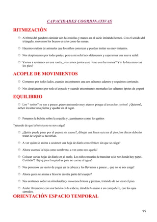 CAPACIDADES COORDINATIVAS

RITMIZACIÓN
       Al ritmo del pandero caminar con las rodillas y manos en el suelo imitando leones. Con el sonido del
       triángulo, movemos los brazos en alto como las ramas.

       Hacemos ruidos de animales que los niños conozcan y puedan imitar sus movimientos.

       Nos desplazamos por todas partes, pero a mi señal nos detenemos y esperamos una nueva señal.

       Vamos a sentarnos en una ronda.¿marcamos juntos este ritmo con las manos? Y si lo hacemos con
       los pies?

ACOPLE DE MOVIMIENTOS
       Corremos por todos lados, cuando encontramos una aro saltamos adentro y seguimos corriendo.

       Nos desplazamos por todo el espacio y cuando encontramos montañas las saltamos (potes de yogur)

EQUILIBRIO
      Los “ teritos” se van a pasear, pero caminando muy atentos porque al escuchar ¡teritos! ¡ Quietos!,
   deben levantar una pierna y quedar en el lugar.


       Ponemos la bolsita sobre la espalda y ¿caminamos como los gatitos

Tratando de que la bolsita no se nos caiga?

       ¿Quién puede pasar por el puente sin caerse?, dibujar una línea recta en el piso, los chicos deberán
       tratar de seguir su recorrido.

       A ver quien se anima a sostener una hoja de diario con el brazo sin que se caiga?

       Ahora usamos la hoja como sombrero, a ver como nos queda!

       Colocar varias hojas de diario en el suelo. Los niños tratarán de transitar solo por donde hay papel.
       Cuidado!! Hay q pisar las piedras para no caerse al agua!

       Nos ponemos un vasito de yogur en la cabeza y los llevamos a pasear... que no se nos caiga!

       Ahora quien se anima a llevarlo en otra parte del cuerpo?

       Nos sentamos sobre un almohadón y movemos brazos y piernas, tratando de no tocar el piso.

       Andar libremente con una bolsita en la cabeza, dándole la mano a un compañero, con los ojos
       cerrados.
ORIENTACIÓN ESPACIO TEMPORAL


                                                                                                               95
 