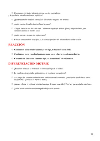 Caminamos por todos lados sin chocar con los compañeros.
¿ Se quedarán todos los teritos en equilibrio?

       ¿pueden caminar entre los obstáculos sin llevarse ninguno por delante?

       ¿quién camina derecho derecho hasta la puerta?

       Vengan a buscar una aro cada uno. Llévenlo al lugar que más les guste y hagan su casa. ¿nos
       sentamos dentro de nuestra casa?

       ¿quién vuelve a su casa sin equivocarse?

       Colocar un neumático en el piso. A la voz del profesor los niños deberán entrar o salir.

REACCIÓN
       Caminamos hacia delante cuando yo les diga, lo hacemos hacia atrás.

       Caminamos suave cuando el pandero suena suave y fuerte cuando suene fuerte.

       Corremos sin chocarnos y cuando digo ya, no subimos a las colchonetas.

DIFERENCIACIÓN MOTRIZ
       ¿Podemos embocar la bolsita en el círculo (dibujo en el suelo)?

       La escalera está acostada, quién emboca la bolsita en los agujeros?

       Acá tengo dos ventanas redondas (aros sostenidos verticalmente)...¿a ver quién puede hacer entrar
       los cometas? (pelotitas de papel de diario)

       ¿vamos a llenar el cajón de bolsitas (una tapa de cajón invertida)? Pero hay que arrojarlas más lejos.

       ¿quién puede embocar su cometa por debajo de mi piernas?




                                                                                                           96
 