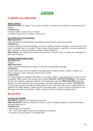 JUEGOS
A) DESPLAZAMIENTOS

DOÑA CONEJA
PREPARACIÓN: Un refugio “ La cueva de los conejos”, los niños son los conejos y la mamá coneja es el
docente.
CONSIGNAS:
¿ Pueden caminar o correr como yo lo hago?
¡ Conejitos está por llover, corramos a nuestra casa!

EL GAVILÁN Y LAS GALLINAS
PREPARACIÓN:
El gavilán (docente) está durmiendo y las gallinas pasean sin darse cuenta de su presencia
CONSIGNAS:
Cuando se despierta el gavilán despliega sus alas y las gallinas asustadas comienzan a correr para que no las
toque, intentando llegar a los corrales. El que no llega a hacerlo, pasa a ser gavilán y así sucesivamente (y el
que fue gavilán se convierte en gallina al atrapar a otros compañeros)
Observaciones: Por tratarse de un juego de persecución es necesario tener en cuenta, que el perseguido se
debe tocar, no agarrar.

PERSEGUIDOR PERSEGUIDO
MATERIALES:
Ninguno
PREPARACIÓN:
Todos se ubican libremente por el espacio. El docente se coloca delante del grupo.
CONSIGNA:
Al dar la señal, todos corren y el docente los persigue, pero sin llegar a tocarlos. Al decir “cambien”, los
niños comienzan a correr al docente, hasta un nuevo cambio.
VARIANTES:
Los niños persiguen al compañero del adelante. Al escuchar “cambio”, el perseguidor pasa a ocupar el rol de
perseguidor. Hijitos vamos a dar un paseo por el campo. POLICÍA ATENTO MATERIAL: Tres cartones
de color rojo, amarillo y verde para el docente. Tres tapitas para cada niño. PREPARACIÓN: El docente
ubicado en el centro del patio con los tres cartones, y cada niño dispone de sus tres tapitas. CONSIGNAS:
El policía atento maneja el semáforo, cuando muestra el color verde todos deben correr, cuando muestra el
amarillo todos deben caminar y cuando muestra el rojo todos paran. ¡ El que se equivocó al manejar su auto
debe pagar una multa con una tapita! ¿ Quién se quedó con todas sus tapitas por manejar bien?

B) SALTOS
SALTO CON SONIDO
MATERIAL: Pandero u otro elemento de percusión.
PREPARACIÓN: El docente ubicado en el centro y sobre un costado del espacio; los niños distribuidos
libremente delante de él.
CONSIGNAS:
¿ Quieren jugar con el pandero?
¡ Ah! ... pero cuando deja de sonar hay que quedarse muy quietitos.
¿ Lo hacemos sin equivocarnos y escuchando bien?




                                                                                                             97
 