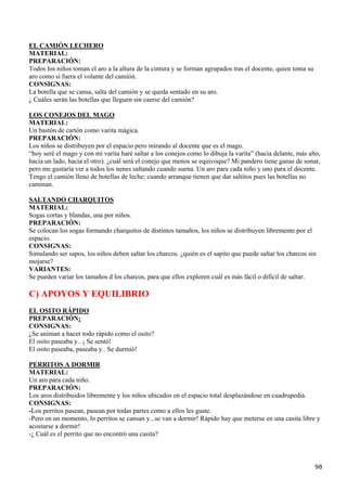 EL CAMIÓN LECHERO
MATERIAL:
PREPARACIÓN:
Todos los niños toman el aro a la altura de la cintura y se forman agrupados tras el docente, quien toma su
aro como si fuera el volante del camión.
CONSIGNAS:
La botella que se cansa, salta del camión y se queda sentado en su aro.
¿ Cuáles serán las botellas que lleguen sin caerse del camión?

LOS CONEJOS DEL MAGO
MATERIAL:
Un bastón de cartón como varita mágica.
PREPARACIÓN:
Los niños se distribuyen por el espacio pero mirando al docente que es el mago.
“hoy seré el mago y con mi varita haré saltar a los conejos como lo dibuja la varita” (hacia delante, más alto,
hacia un lado, hacia el otro). ¿cuál será el conejo que menos se equivoque? Mi pandero tiene ganas de sonar,
pero me gustaría ver a todos los nenes saltando cuando suena. Un aro para cada niño y uno para el docente.
Tengo el camión lleno de botellas de leche; cuando arranque tienen que dar saltitos pues las botellas no
caminan.

SALTANDO CHARQUITOS
MATERIAL:
Sogas cortas y blandas, una por niños.
PREPARACIÓN:
Se colocan los sogas formando charquitos de distintos tamaños, los niños se distribuyen libremente por el
espacio.
CONSIGNAS:
Simulando ser sapos, los niños deben saltar los charcos. ¿quién es el sapito que puede saltar los charcos sin
mojarse?
VARIANTES:
Se pueden variar los tamaños d los charcos, para que ellos exploren cuál es más fácil o difícil de saltar.

C) APOYOS Y EQUILIBRIO
EL OSITO RÁPIDO
PREPARACIÓN:
CONSIGNAS:
¿Se animan a hacer todo rápido como el osito?
El osito paseaba y.. ¡ Se sentó!
El osito paseaba, paseaba y.. Se durmió!

PERRITOS A DORMIR
MATERIAL:
Un aro para cada niño.
PREPARACIÓN:
Los aros distribuidos libremente y los niños ubicados en el espacio total desplazándose en cuadrupedia.
CONSIGNAS:
-Los perritos pasean, pasean por todas partes como a ellos les guste.
-Pero en un momento, lo perritos se cansan y...se van a dormir! Rápido hay que meterse en una casita libre y
acostarse a dormir!
-¿ Cuál es el perrito que no encontró una casita?



                                                                                                              98
 