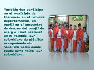 También fue participe
en el municipio de
Florencia en el reinado
departamental, en
paujil en el encuentro
de danzas del paujil de
oro y a nivel nacional
en el reinado sur
colombiano de pitalito
acompañando ala
señorita Belén donde
quedo como reina sur
colombiana.
 