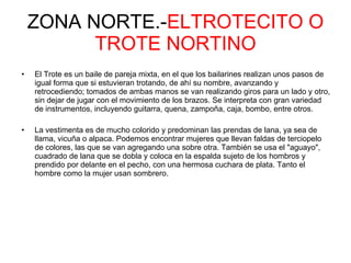 ZONA NORTE.- ELTROTECITO O TROTE NORTINO El Trote es un baile de pareja mixta, en el que los bailarines realizan unos pasos de igual forma que si estuvieran trotando, de ahí su nombre, avanzando y retrocediendo; tomados de ambas manos se van realizando giros para un lado y otro, sin dejar de jugar con el movimiento de los brazos. Se interpreta con gran variedad de instrumentos, incluyendo guitarra, quena, zampoña, caja, bombo, entre otros. La vestimenta es de mucho colorido y predominan las prendas de lana, ya sea de llama, vicuña o alpaca. Podemos encontrar mujeres que llevan faldas de terciopelo de colores, las que se van agregando una sobre otra. También se usa el "aguayo", cuadrado de lana que se dobla y coloca en la espalda sujeto de los hombros y prendido por delante en el pecho, con una hermosa cuchara de plata. Tanto el hombre como la mujer usan sombrero.  