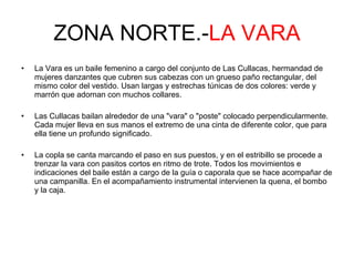 ZONA NORTE.- LA VARA La Vara es un baile femenino a cargo del conjunto de Las Cullacas, hermandad de mujeres danzantes que cubren sus cabezas con un grueso paño rectangular, del mismo color del vestido. Usan largas y estrechas túnicas de dos colores: verde y marrón que adornan con muchos collares. Las Cullacas bailan alrededor de una "vara" o "poste" colocado perpendicularmente. Cada mujer lleva en sus manos el extremo de una cinta de diferente color, que para ella tiene un profundo significado. La copla se canta marcando el paso en sus puestos, y en el estribillo se procede a trenzar la vara con pasitos cortos en ritmo de trote. Todos los movimientos e indicaciones del baile están a cargo de la guía o caporala que se hace acompañar de una campanilla. En el acompañamiento instrumental intervienen la quena, el bombo y la caja.  