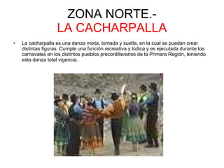 ZONA NORTE.- LA CACHARPALLA La cacharpalla es una danza mixta, tomada y suelta, en la cual se puedan crear distintas figuras. Cumple una función recreativa y lúdica y es ejecutada durante los carnavales en los distintos pueblos precordilleranos de la Primera Región, teniendo esta danza total vigencia.  