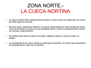 ZONA NORTE.- LA CUECA NORTINA La cueca nortina tiene características propias, Io que la hace ser diferente a la cueca de otras regiones del país. No tiene texto, solamente melodía, la cual es interpretada por instrumentos de viento, como la trompeta y la tuba con una tonalidad menor y tiene acompañamiento rítmico con bombo y caja (tambor).  El hombre pone toda su alma en el baile, reflejando tanto él, como la mujer, su alegría. La coreografía de la cueca nortina es igual que las demás, en el echo que representa la conquista de la mujer por el hombre.  
