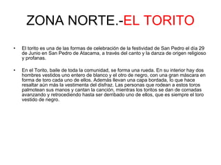 ZONA NORTE.- EL TORITO El torito es una de las formas de celebración de la festividad de San Pedro el día 29 de Junio en San Pedro de Atacama, a través del canto y la danza de origen religioso y profanas.  En el Torito, baile de toda la comunidad, se forma una rueda. En su interior hay dos hombres vestidos uno entero de blanco y el otro de negro, con una gran máscara en forma de toro cada uno de ellos. Además llevan una capa bordada, Io que hace resaltar aún más la vestimenta del disfraz. Las personas que rodean a estos toros palmotean sus manos y cantan la canción, mientras los toritos se dan de cornadas avanzando y retrocediendo hasta ser derribado uno de ellos, que es siempre el toro vestido de negro.  