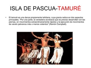 ISLA DE PASCUA- TAMURÉ El tamuré es una danza propiamente tahitiana, cuya gracia radica en dos aspectos principales. "Por una parte, la verdadera acrobacia que es preciso desarrollar con las piernas, en movimientos extraordinariamente rápidos y la ejecución de movimientos de vaivén pelvianos más o menos violentos" (Ramón Campbell).  