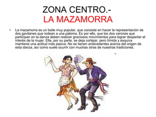 ZONA CENTRO.-  LA MAZAMORRA La mazamorra es un baile muy popular, que consiste en hacer la representación de dos gavilanes que rodean a una paloma. Es por ello, que los dos varones que participan en la danza deben realizar graciosos movimientos para lograr despertar el interés de la mujer. Ella, por su parte, se deja cortejar, pero tímida y esquiva mantiene una actitud más pasiva. No se tienen antecedentes acerca del origen de esta danza, así como suele ocurrir con muchas otras de nuestras tradiciones.  