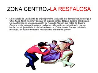 ZONA CENTRO.- LA RESFALOSA La resfalosa es una danza de origen peruano vinculada a la zamacueca, que llegó a Chile hacia 1830. Fue muy popular en la zona central del país durante el siglo XIX. La más famosa es una composición de Rolando Alarcón que habla de Javeira Carrera, mujer que participaba en todas las celebraciones patrióticas lo que no hacían las mujeres de la sociedad de la época. Doña Javiera Carrera bailaba la resfalosa, en épocas en que la resfalosa era el baile del pueblo.  