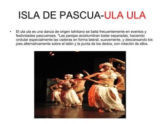 ISLA DE PASCUA- ULA   ULA El ula ula es una danza de origen tahitiano se baila frecuentemente en eventos y festividades pascuenses. "Las parejas acostumbran bailar separadas, haciendo ondular especialmente las caderas en forma lateral, suavemente, y descansando los pies alternativamente sobre el talón y la punta de los dedos, con rotación de ellos.  