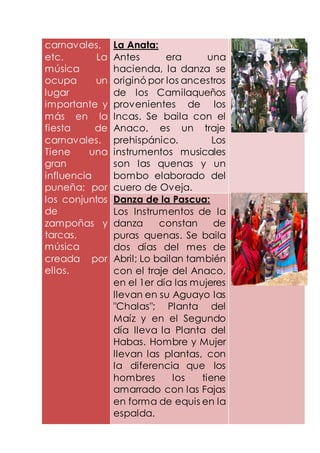 carnavales,
etc. La
música
ocupa un
lugar
importante y
más en la
fiesta de
carnavales.
Tiene una
gran
influencia
puneña; por
los conjuntos
de
zampoñas y
tarcas,
música
creada por
ellos.
La Anata:
Antes era una
hacienda, la danza se
originó por los ancestros
de los Camilaqueños
provenientes de los
Incas. Se baila con el
Anaco, es un traje
prehispánico. Los
instrumentos musicales
son las quenas y un
bombo elaborado del
cuero de Oveja.
Danza de la Pascua:
Los Instrumentos de la
danza constan de
puras quenas. Se baila
dos días del mes de
Abril; Lo bailan también
con el traje del Anaco,
en el 1er día las mujeres
llevan en su Aguayo las
"Chalas"; Planta del
Maíz y en el Segundo
día lleva la Planta del
Habas. Hombre y Mujer
llevan las plantas, con
la diferencia que los
hombres los tiene
amarrado con las Fajas
en forma de equis en la
espalda.
 