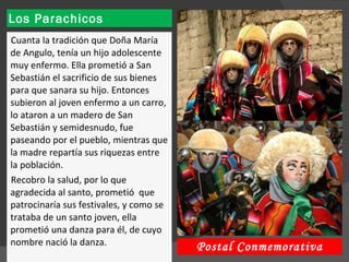 Los Parachicos Cuanta la tradición que Doña María de Angulo, tenía un hijo adolescente muy enfermo. Ella prometió a San Sebastián el sacrificio de sus bienes para que sanara su hijo. Entonces subieron al joven enfermo a un carro, lo ataron a un madero de San Sebastián y semidesnudo, fue paseando por el pueblo, mientras que la madre repartía sus riquezas entre la población.  Recobro la salud, por lo que agradecida al santo, prometió  que patrocinaría sus festivales, y como se trataba de un santo joven, ella prometió una danza para él, de cuyo nombre nació la danza.  Postal Conmemorativa 