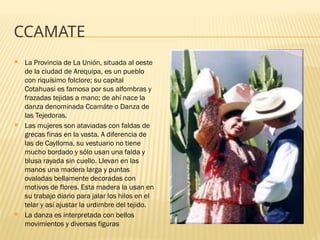 CCAMATE
 La Provincia de La Unión, situada al oeste
de la ciudad de Arequipa, es un pueblo
con riquísimo folclore; su capital
Cotahuasi es famosa por sus alfombras y
frazadas tejidas a mano; de ahí nace la
danza denominada Ccamáte o Danza de
las Tejedoras.
 Las mujeres son ataviadas con faldas de
grecas finas en la vasta. A diferencia de
las de Caylloma, su vestuario no tiene
mucho bordado y sólo usan una falda y
blusa rayada sin cuello. Llevan en las
manos una madera larga y puntas
ovaladas bellamente decoradas con
motivos de flores. Esta madera la usan en
su trabajo diario para jalar los hilos en el
telar y así ajustar la urdimbre del tejido.
 La danza es interpretada con bellos
movimientos y diversas figuras
 