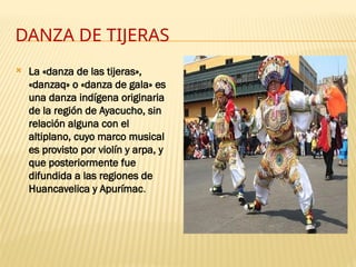 DANZA DE TIJERAS
 La «danza de las tijeras»,
«danzaq» o «danza de gala» es
una danza indígena originaria
de la región de Ayacucho, sin
relación alguna con el
altiplano, cuyo marco musical
es provisto por violín y arpa, y
que posteriormente fue
difundida a las regiones de
Huancavelica y Apurímac.
 