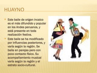 HUAYNO
 Este baile de origen incaico
es el más difundido y popular
en los Andes peruanos, y
está presente en toda
realización festiva.
 Este baile se ha modificado
por influencias posteriores, y
varía según la región. Se
baila en parejas pero con
poco contacto físico. Su
acompañamiento musical
varía según la región y el
estrato socio-cultural.
 