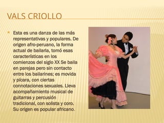 VALS CRIOLLO
 Esta es una danza de las más
representativas y populares. De
origen afro-peruano, la forma
actual de bailarla, tomó esas
características en los
comienzos del siglo XX Se baila
en parejas pero sin contacto
entre los bailarines; es movida
y pícara, con ciertas
connotaciones sexuales. Lleva
acompañamiento musical de
guitarras y percusión
tradicional, con solista y coro.
Su origen es popular africano.
 