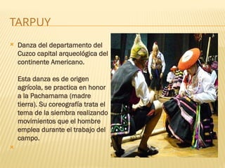 TARPUY
 Danza del departamento del
Cuzco capital arqueológica del
continente Americano.
Esta danza es de origen
agrícola, se practica en honor
a la Pachamama (madre
tierra). Su coreografía trata el
tema de la siembra realizando
movimientos que el hombre
emplea durante el trabajo del
campo.

 