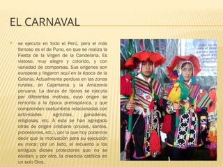 EL CARNAVAL
 se ejecuta en todo el Perú, pero el más
famoso es el de Puno, en que se realiza la
Fiesta de la Virgen de la Candelaria. Es
vistoso, muy alegre y colorido, y con
variedad de comparsas. Sus orígenes son
europeos y llegaron aquí en la época de la
Colonia. Actualmente perdura en las zonas
rurales, en Cajamarca y la Amazonía
peruana. La danza de tijeras se ejecuta
por diferentes motivos, cuyo origen se
remonta a la época prehispánica, y que
comprenden costumbres relacionadas con
actividades agrícolas, ganaderas,
religiosas, etc. A esta se han agregado
otras de origen cristiano (cruces, santos,
procesiones, etc.), por lo que hoy podemos
decir que la motivación para su ejecución
es mixta: por un lado, el recuerdo a los
antiguos dioses protectores que no se
olvidan; y por otro, la creencia católica en
un solo Dios.
 