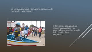 La canción comienza y se hace la representación
de cuanto va sucediendo
El Carite es un pez grande de
carne muy apreciada y de
sabor delicioso, que forma parte
de la comida típica
margariteña,
 