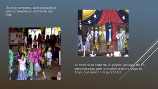 Es una comparsa, que se practica
principalmente en el Oriente del
País.
Se trata de la caza de un pájaro, el ruego de las
personas para que no maten al ave y luego el
brujo, que resucita al guarandol.
 
