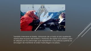 También interviene el diablo, danzando de un lado al otro queriendo
obstaculizar el paso del entierro y tratando de raptar a la sardina, pero
es alejado por los personajes que representan a los policías quienes se
encargan de mantener el orden hasta llegar a la plaza..
 