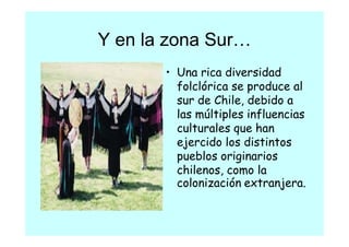Y en la zona Sur
             Sur…
       • Una rica diversidad
                   d      d d
         folclórica se produce al
         sur de Chile, debido a
              d hl d bd
         las múltiples influencias
         culturales que han
            l    l       h
         ejercido los distintos
         pueblos originarios
              bl     i i   i
         chilenos, como la
         colonización extranjera.
            l i    ió    t   j
 