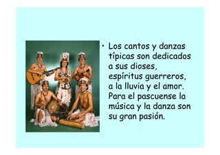 • Los cantos y danzas
  típicas son dedicados
    p
  a sus dioses,
  espíritus guerreros
             guerreros,
  a la lluvia y el amor.
  Para el pascuense la
  música y la danza son
  su gran pasión.
                ó
 