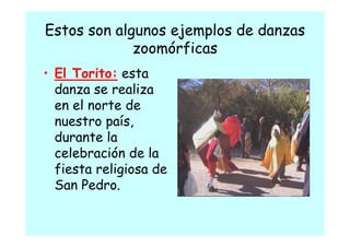 Estos son algunos ejemplos de danzas
                   j p
             zoomórficas
• El Torito: esta
  danza se realiza
  en el norte de
  nuestro país
           país,
  durante la
  celebración de la
  fiesta religiosa de
  San P d
      Pedro.
 