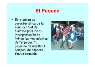 El Pequén
• E
  Esta danza es
       d
  característica de la
  zona central de
               ld
  nuestro país. En su
  interpretación se
               ó
  imitan los movimientos
  de "el
  d " l pequén",
              é "
  pajarillo de nuestros
  campos, d aspecto
           de
  tímido apocado.
 