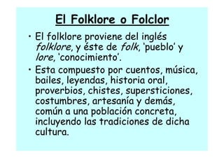 El Folklore o Folclor
• El folklore proviene del inglés
  folklore é
  f lkl , y éste de f lk, ‘‘pueblo’’ y
                   d folk       bl
  lore, ‘conocimiento’.
• Esta compuesto por cuentos, música,
  bailes, leyendas,
  bailes leyendas historia oral,
                             oral
  proverbios, chistes, supersticiones,
  costumbres, artesanía y d á
          b             í   demás,
  común a una población concreta,
    m          p                   ,
  incluyendo las tradiciones de dicha
  cultura.
  cultura
 