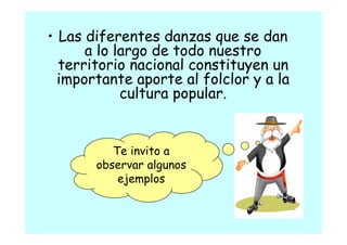 • Las diferentes danzas que se dan
      a lo largo de todo nuestro
  territorio nacional constituyen un
  importante aporte al folclor y a la
            cultura popular
                    popular.


          Te invito a
       observar algunos
           ejemplos
 
