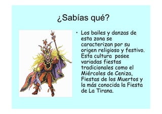 ¿Sabías qué?
    • L bailes y danzas de
      Los b il     d       d
      esta zona se
      caracterizan por su
      origen religioso y festivo.
      Esta cultura posee
      variadas fiestas
      tradicionales como el
      Miércoles de Ceniza,
      Fiestas de los Muertos y
      la á
      l más conocida l Fiesta
                   id la Fi
      de La Tirana.
 