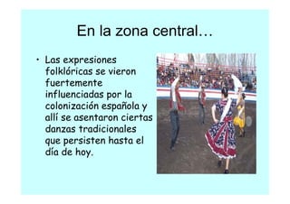 En la zona central
                    central…
• Las expresiones
  folklóricas se vieron
  fuertemente
  f
  influenciadas por la
  colonización española y
     l       ó      ñ l
  allí se asentaron ciertas
  danzas tradicionales
  d           di i   l
  que persisten hasta el
  día d hoy.
  dí de h
 