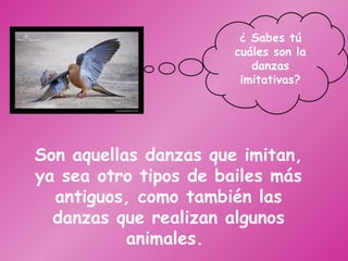 Son aquellas danzas que imitan, ya sea otro tipos de bailes más antiguos, como también las danzas que realizan algunos animales.  ¿ Sabes tú cuáles son la danzas imitativas? 