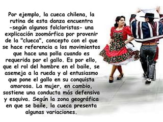 Por ejemplo,  la cueca chilena, la rutina de esta danza encuentra -según algunos folcloristas- una explicación zoomórfica por provenir de la "clueca", concepto con el que se hace referencia a los movimientos que hace una polla cuando es requerida por el gallo. Es por ello, que el rol del hombre en el baile, se asemeja a la rueda y al entusiasmo que pone el gallo en su conquista amorosa. La mujer, en cambio, sostiene una conducta más defensiva y esquiva. Según la zona geográfica en que se baile, la cueca presenta algunas variaciones. 