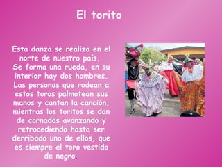 El torito Esta danza se realiza en el norte de nuestro país.  Se forma una rueda, en su interior hay dos hombres. Las personas que rodean a estos toros palmotean sus manos y cantan la canción, mientras los toritos se dan de cornadas avanzando y retrocediendo hasta ser derribado uno de ellos, que es siempre el toro vestido de negro .  