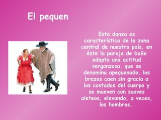 El pequen Esta danza es característica de la zona central de nuestro país, en éste la pareja de baile adopta una actitud vergonzosa, que se denomina apequenado, los brazos caen sin gracia a los costados del cuerpo y se mueven con suaves aleteos, elevando, a veces, los hombros.   