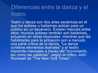 Teatro y danza son dos artes escénicas en el 
que los actores o bailarines actúan para un 
público en un escenario. Existen mezclas entre 
ellos: muchos actores también son bailarines, 
actuando en obras musicales, mientras que las 
habilidades para la actuación son a menudo 
una parte crítica de la danza. "La danza 
contiene elementos teatrales" y el teatro 
transmite mensajes a través del "movimiento, 
así como las palabras", según el crítico John 
Rockwell de "The New York Times". 
 