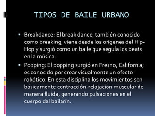 TIPOS DE BAILE URBANO
 Breakdance: El break dance, también conocido
como breaking, viene desde los orígenes del Hip-
Hop y surgió como un baile que seguía los beats
en la música.
 Popping: El popping surgió en Fresno, California;
es conocido por crear visualmente un efecto
robótico. En esta disciplina los movimientos son
básicamente contracción-relajación muscular de
manera fluida, generando pulsaciones en el
cuerpo del bailarín.
 