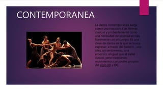 CONTEMPORANEA
La danza contemporánea surge
como una reacción a las formas
clásicas y probablemente como
una necesidad de expresarse más
libremente con el cuerpo. Es una
clase de danza en la que se busca
expresar, a través del bailarín , una
idea, un sentimiento, una
emoción, al igual que el ballet
clásico, pero mezclando
movimientos corporales propios
del siglo XX y XXI.
 