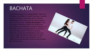 BACHATA
La bachata surgió en la marginalidad urbana de
los bares y burdeles de Santo Domingo. Durante
los años sesenta y principios de los setenta,
desdeñada como música de las clases pobres,
fue conocida como «música de amargue». Este
concepto se refería al estado de melancolía
provocado por el desamor, siempre reflejado en
la temática de sus composiciones. Su difusión
por esos años, estuvo limitada a escasas
emisoras, ya que era considerada como una
música vulgar. El interés masivo por el ritmo
surgió a partir de los años ochenta, con la
importancia que alcanzó el ritmo en los medios
de comunicación.
 
