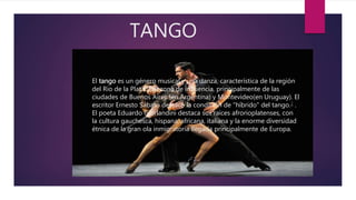 TANGO
El tango es un género musical y una danza, característica de la región
del Río de la Plata y su zona de influencia, principalmente de las
ciudades de Buenos Aires (en Argentina) y Montevideo(en Uruguay). El
escritor Ernesto Sábato destacó la condición de "híbrido" del tango.2 .
El poeta Eduardo Giorlandini destaca sus raíces afrorioplatenses, con
la cultura gauchesca, hispana, africana, italiana y la enorme diversidad
étnica de la gran ola inmigratoria llegada principalmente de Europa.
 