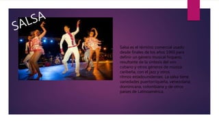 Salsa es el término comercial usado
desde finales de los años 1960 para
definir un género musical hispano,
resultante de la síntesis del son
cubano y otros géneros de música
caribeña, con el jazz y otros
rítmos estadounidenses. La salsa tiene
variedades puertorriqueña, venezolana,
dominicana, colombiana y de otros
países de Latinoamérica.
 