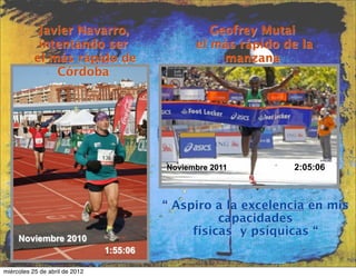 Javier Navarro,                        Geofrey Mutai
            intentando ser                      el más rápido de la
           el más rápido de                          manzana
               Córdoba




                                          Noviembre 2011       2:05:06



                                          “ Aspiro a la excelencia en mis
                                                    capacidades
                                               físicas y psíquicas “
     Noviembre 2010
                                1:55:06

miércoles 25 de abril de 2012
 