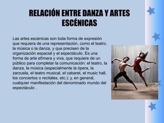 Las artes escénicas son toda forma de expresión
que requiera de una representación, como el teatro,
la música o la danza, y que precisen de la
organización espacial y el espectáculo. Es una
forma de arte efímera y viva, que requiere de un
público para completar la comunicación: el teatro, la
danza, la música (especialmente la ópera, la
zarzuela, el teatro musical, el cabaret, el music hall,
los conciertos o recitales, etc.); y, en general,
cualquier manifestación del denominado mundo del
espectáculo .
RELACIÓN ENTRE DANZA Y ARTES
ESCÉNICAS
 