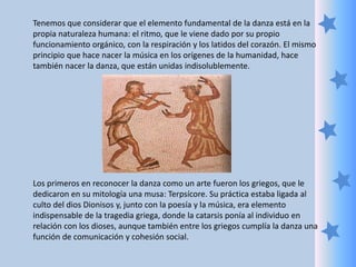 Tenemos que considerar que el elemento fundamental de la danza está en la
propia naturaleza humana: el ritmo, que le viene dado por su propio
funcionamiento orgánico, con la respiración y los latidos del corazón. El mismo
principio que hace nacer la música en los orígenes de la humanidad, hace
también nacer la danza, que están unidas indisolublemente.
Los primeros en reconocer la danza como un arte fueron los griegos, que le
dedicaron en su mitología una musa: Terpsícore. Su práctica estaba ligada al
culto del dios Dionisos y, junto con la poesía y la música, era elemento
indispensable de la tragedia griega, donde la catarsis ponía al individuo en
relación con los dioses, aunque también entre los griegos cumplía la danza una
función de comunicación y cohesión social.
 