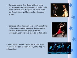 - Danza cortesana: Es la danza utilizada como
entretenimiento y manifestación del poder de las
clases sociales altas. Su época fue en las cortes
del Renacimiento y el Barroco. Son danzas en
grupo.
- Danza de salón: Aparecen en el s. XIX como fruto
de la nueva sociedad burguesa. Son danzas de
carácter más rítmico en grupo, parejas o
individuales; como el vals, la polca, el charlestón.
- Danza urbana: Es la sociedad actual. Son bailes
derivados del rock, el break-dance, el hip-hop y la
música disco.
 