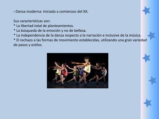 - Danza moderna: Iniciada a comienzos del XX.
Sus características son:
* La libertad total de planteamientos.
* La búsqueda de la emoción y no de belleza.
* La independencia de la danza respecto a la narración e inclusive de la música.
* El rechazo a las formas de movimiento establecidas, utilizando una gran variedad
de pasos y estilos.
 