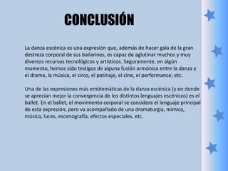 La danza escénica es una expresión que, además de hacer gala de la gran
destreza corporal de sus bailarines, es capaz de aglutinar muchos y muy
diversos recursos tecnológicos y artísticos. Seguramente, en algún
momento, hemos sido testigos de alguna fusión armónica entre la danza y
el drama, la música, el circo, el patinaje, el cine, el performance; etc.
Una de las expresiones más emblemáticas de la danza escénica (y en donde
se aprecian mejor la convergencia de los distintos lenguajes escénicos) es el
ballet. En el ballet, el movimiento corporal se considera el lenguaje principal
de esta expresión, pero va acompañado de una dramaturgia, mímica,
música, luces, escenografía, efectos especiales, etc.
CONCLUSIÓN
 